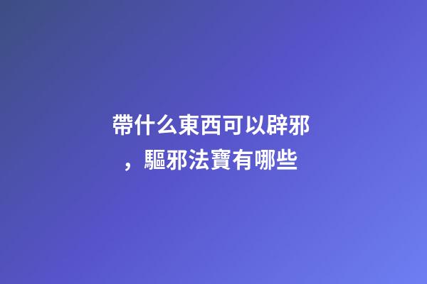 帶什么東西可以辟邪，驅邪法寶有哪些